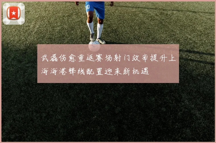 武磊伤愈重返赛场射门效率提升上海海港锋线配置迎来新机遇