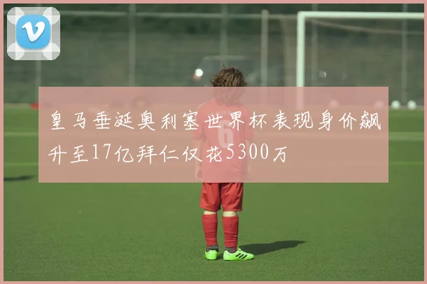 皇马垂涎奥利塞世界杯表现身价飙升至17亿拜仁仅花5300万