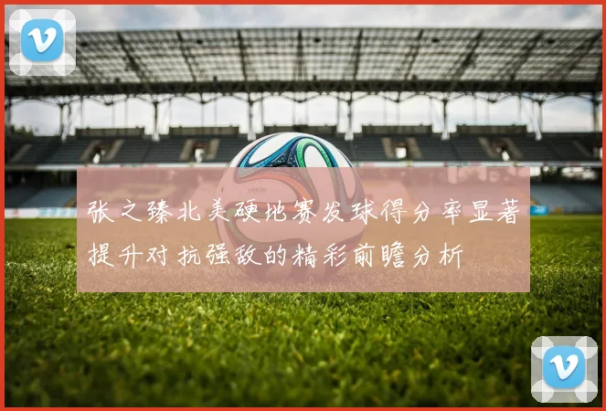 张之臻北美硬地赛发球得分率显著提升对抗强敌的精彩前瞻分析