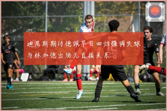 迪尼斯期待德佩早日回归强调失球与林加德出场无直接关系
