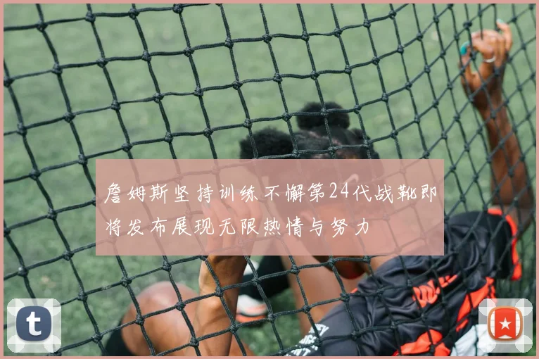 詹姆斯坚持训练不懈第24代战靴即将发布展现无限热情与努力